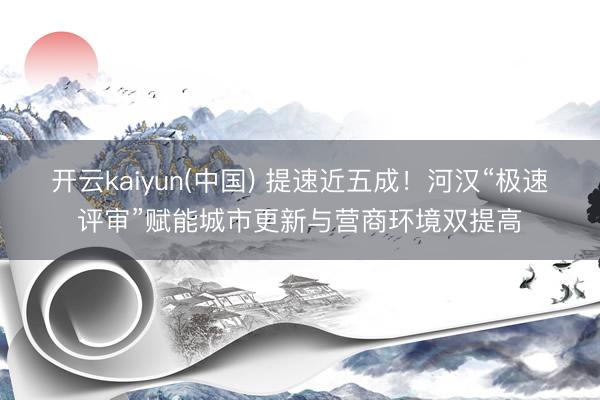 开云kaiyun(中国) 提速近五成！河汉“极速评审”赋能城市更新与营商环境双提高