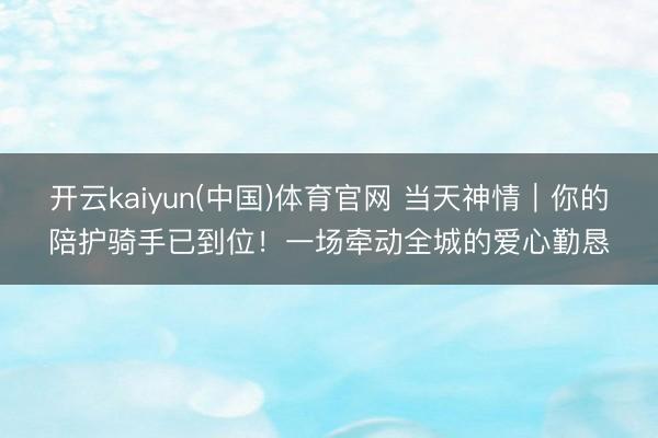 开云kaiyun(中国)体育官网 当天神情｜你的陪护骑手已到位！一场牵动全城的爱心勤恳