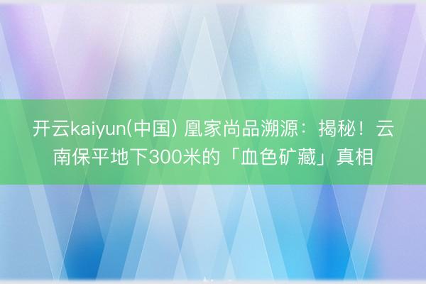 开云kaiyun(中国) 凰家尚品溯源：揭秘！云南保平地下300米的「血色矿藏」真相