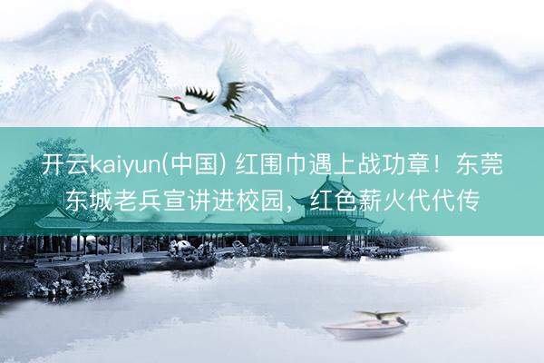 开云kaiyun(中国) 红围巾遇上战功章！东莞东城老兵宣讲进校园，红色薪火代代传