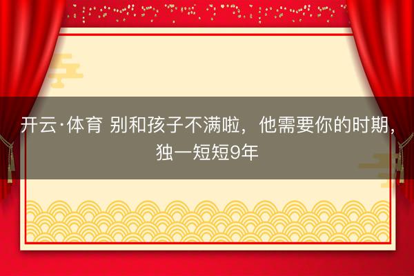 开云·体育 别和孩子不满啦,他需要你的时期,独一短短9年