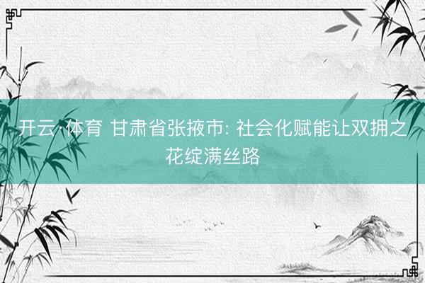 开云·体育 甘肃省张掖市: 社会化赋能让双拥之花绽满丝路