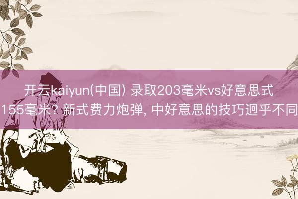 开云kaiyun(中国) 录取203毫米vs好意思式155毫米? 新式费力炮弹， 中好意思的技巧迥乎不同