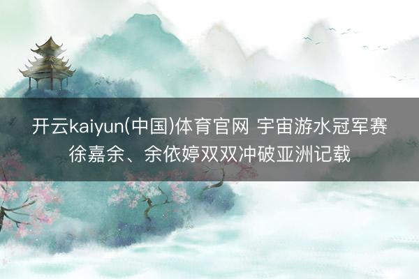 开云kaiyun(中国)体育官网 宇宙游水冠军赛徐嘉余、余依婷双双冲破亚洲记载