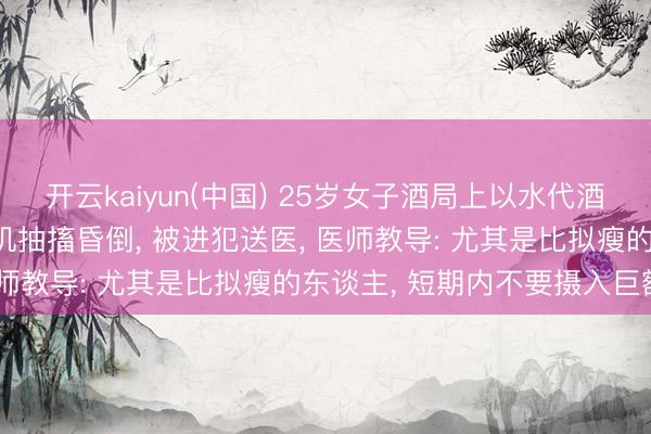 开云kaiyun(中国) 25岁女子酒局上以水代酒， 喝到水中毒! 富厚磨叽抽搐昏倒， 被进犯送医， 医师教导: 尤其是比拟瘦的东谈主， 短期内不要摄入巨额水