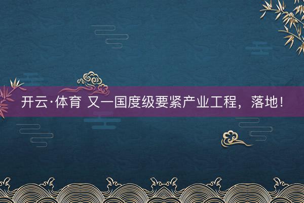 开云·体育 又一国度级要紧产业工程,落地!