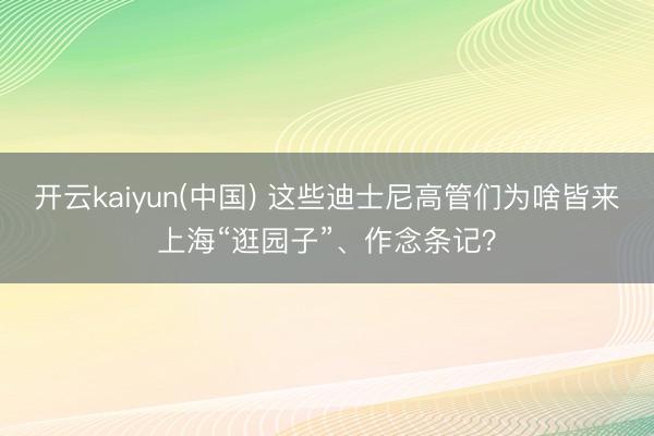 开云kaiyun(中国) 这些迪士尼高管们为啥皆来上海“逛园子”、作念条记？