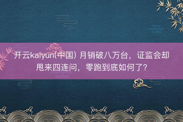 开云kaiyun(中国) 月销破八万台，证监会却甩来四连问，零跑到底如何了？